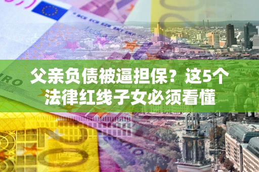 济南父亲负债被逼担保？这5个法律红线子女必须看懂